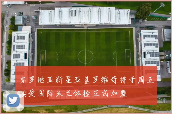 克罗地亚新星亚基罗维奇将于周五接受国际米兰体检正式加盟