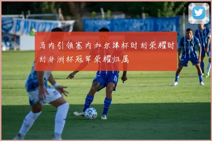 马内引领塞内加尔捧杯时刻荣耀时刻非洲杯冠军荣耀归属