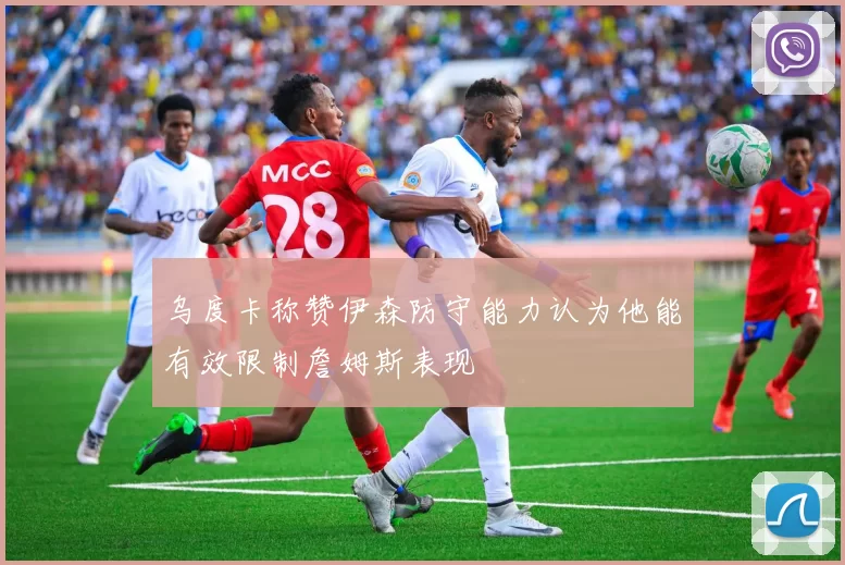 乌度卡称赞伊森防守能力认为他能有效限制詹姆斯表现