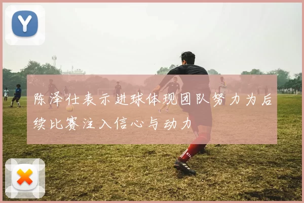 陈泽仕表示进球体现团队努力为后续比赛注入信心与动力