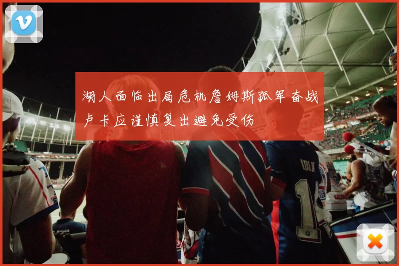 湖人面临出局危机詹姆斯孤军奋战卢卡应谨慎复出避免受伤