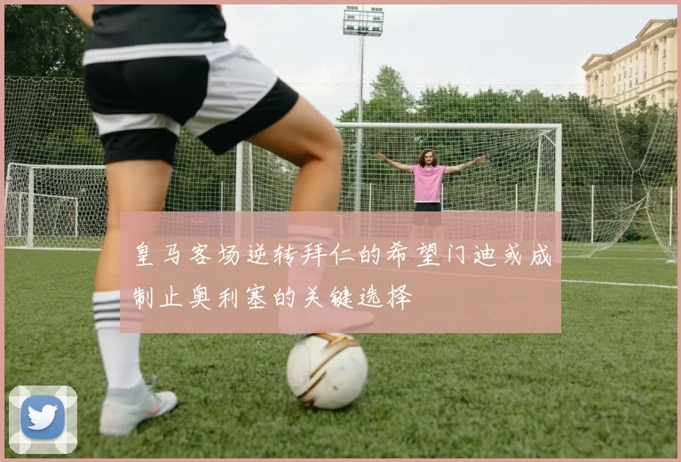 皇马客场逆转拜仁的希望门迪或成制止奥利塞的关键选择