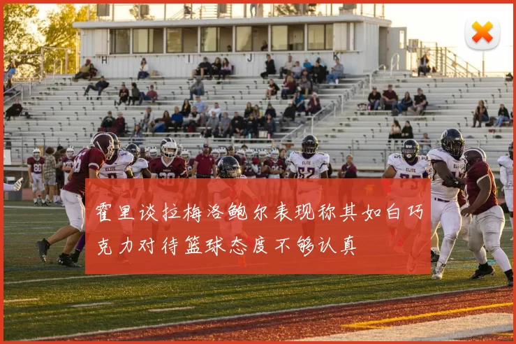 霍里谈拉梅洛鲍尔表现称其如白巧克力对待篮球态度不够认真