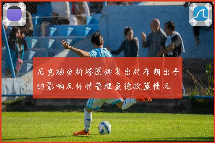 尼克杨分析塔图姆复出对布朗出手的影响及怀特普理查德投篮情况