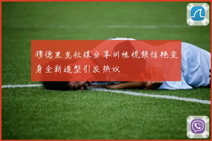 穆德里克社媒分享训练视频惊艳变身全新造型引发热议