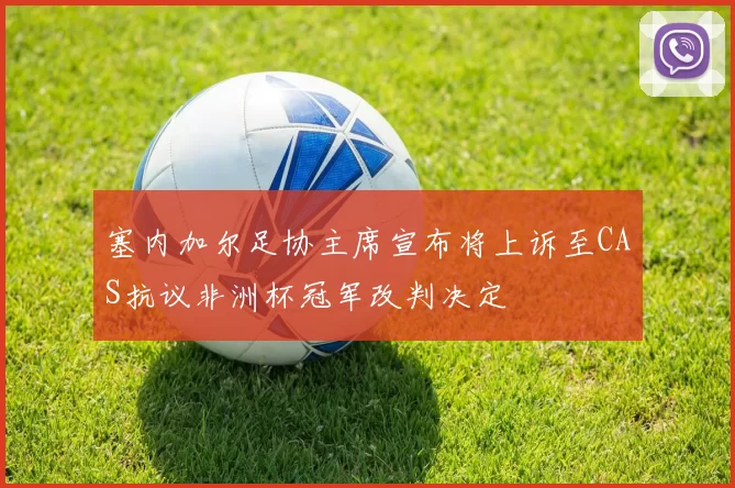 塞内加尔足协主席宣布将上诉至CAS抗议非洲杯冠军改判决定
