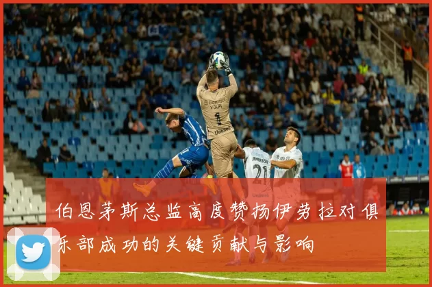 伯恩茅斯总监高度赞扬伊劳拉对俱乐部成功的关键贡献与影响