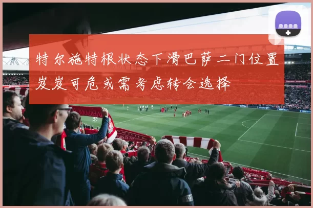 特尔施特根状态下滑巴萨二门位置岌岌可危或需考虑转会选择