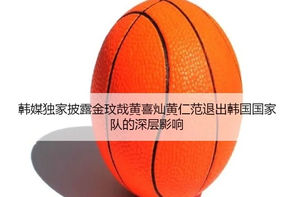 韩媒独家披露金玟哉黄喜灿黄仁范退出韩国国家队的深层影响